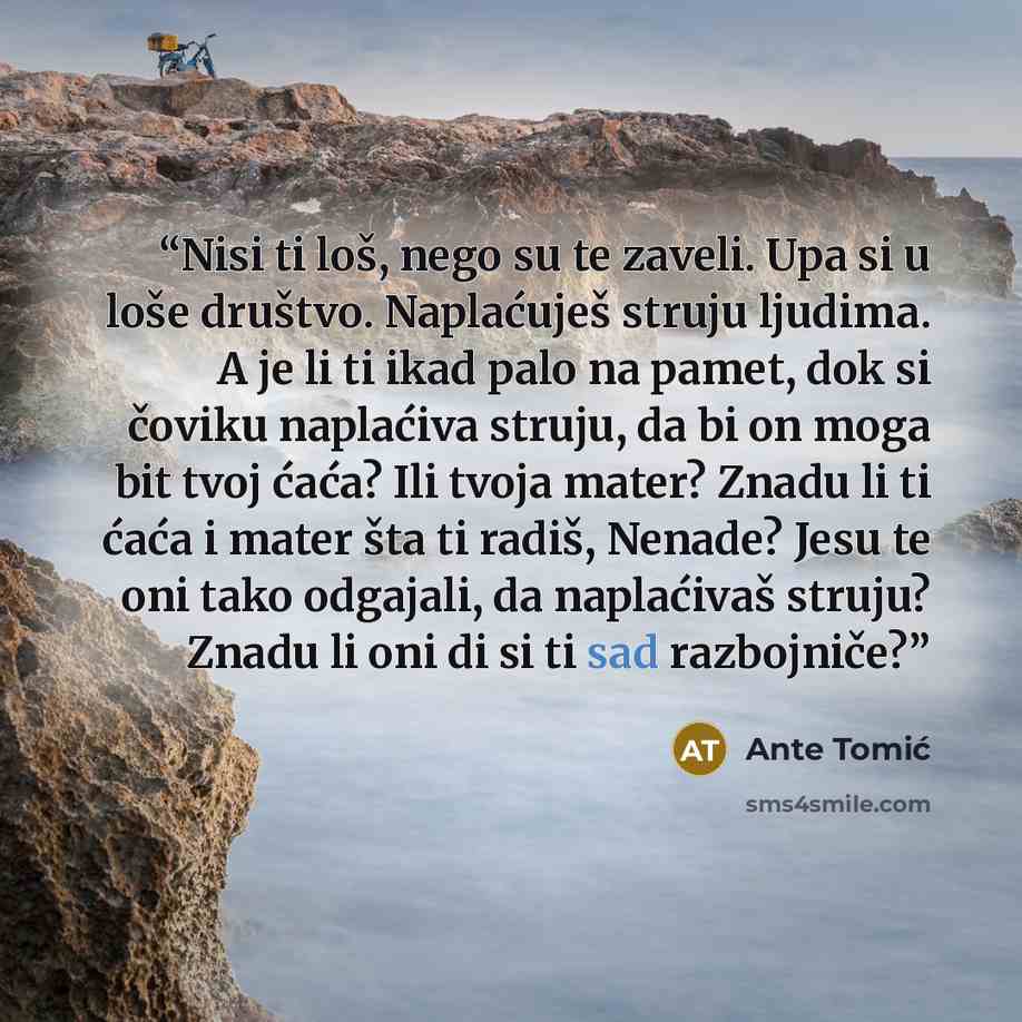 “Nisi ti loš, nego su te zaveli. Upa si u loše društvo. Naplaćuješ struju ljudima. A je li ti ikad palo na pamet, dok si čoviku naplaćiva struju, da bi on moga bit tvoj ćaća? Ili tvoja mater? Znadu li ti ćaća i mater šta ti radiš, Nenade? Jesu te oni tako odgajali, da naplaćivaš struju? Znadu li…” quote by Ante Tomić