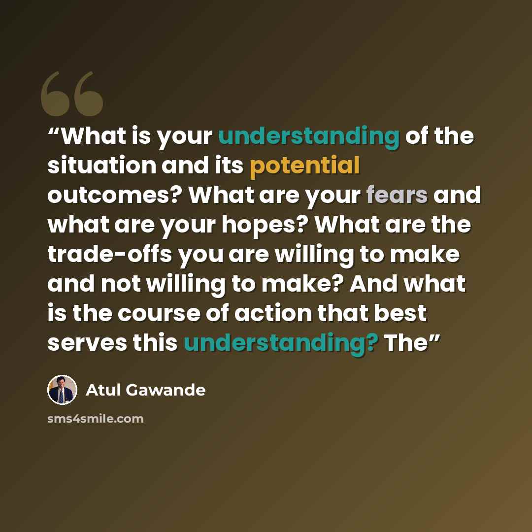 “What is your understanding of the situation and its potential outcomes? What are your fears and what are your hopes? What are the trade-offs you are willing to make and not willing to make? And what is the course of action that best serves this understanding? The” quote by Atul Gawande