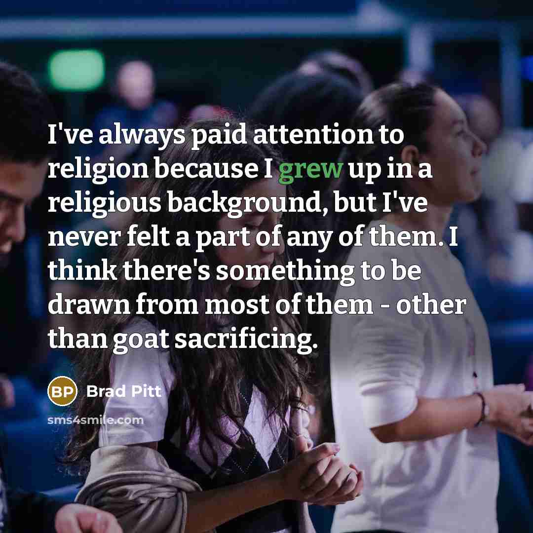 “I've always paid attention to religion because I grew up in a religious background, but I've never felt a part of any of them. I think there's something to be drawn from most of them - other than goat sacrificing.” quote by Brad Pitt