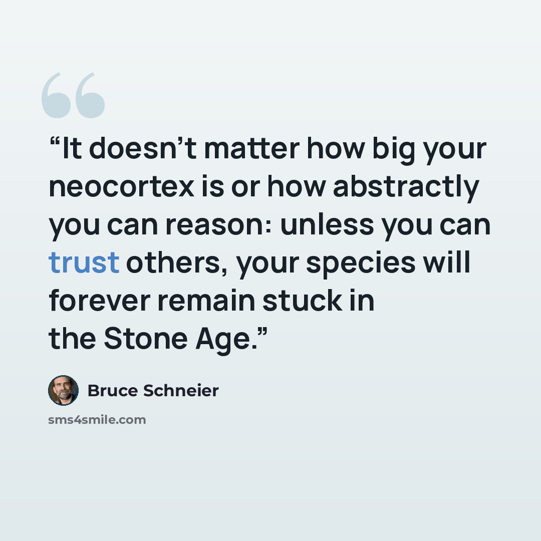 “It doesn’t matter how big your neocortex is or how abstractly you can reason: unless you can trust others, your species will forever remain stuck in the Stone Age.” quote by Bruce Schneier