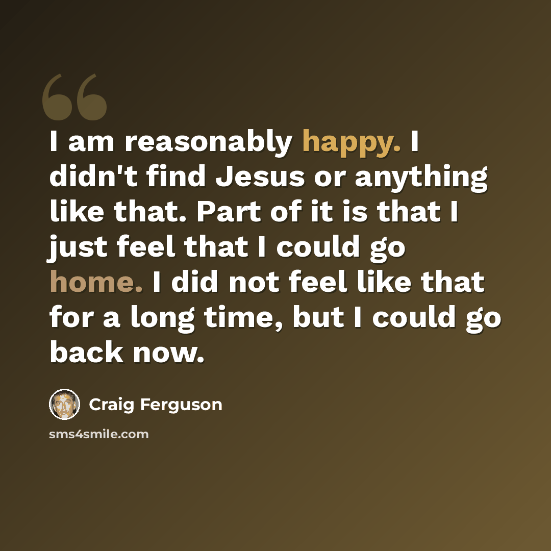 “I am reasonably happy. I didn't find Jesus or anything like that. Part of it is that I just feel that I could go home. I did not feel like that for a long time, but I could go back now.” quote by Craig Ferguson