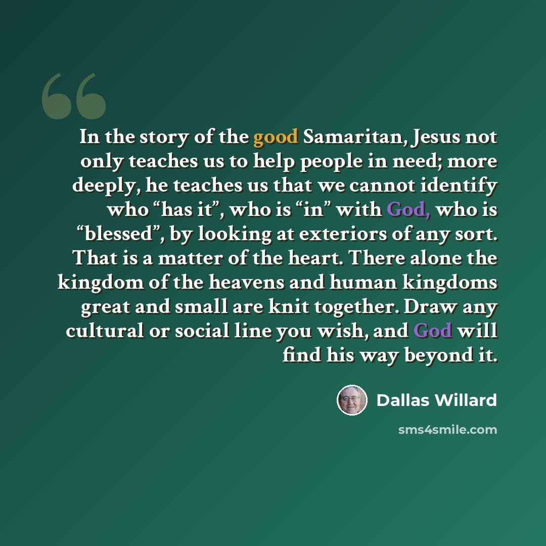 “In the story of the good Samaritan, Jesus not only teaches us to help people in need; more deeply, he teaches us that we cannot identify who “has it”, who is “in” with God, who is “blessed”, by looking at exteriors of any sort. That is a matter of the heart. There alone the kingdom of the heavens…” quote by Dallas Willard