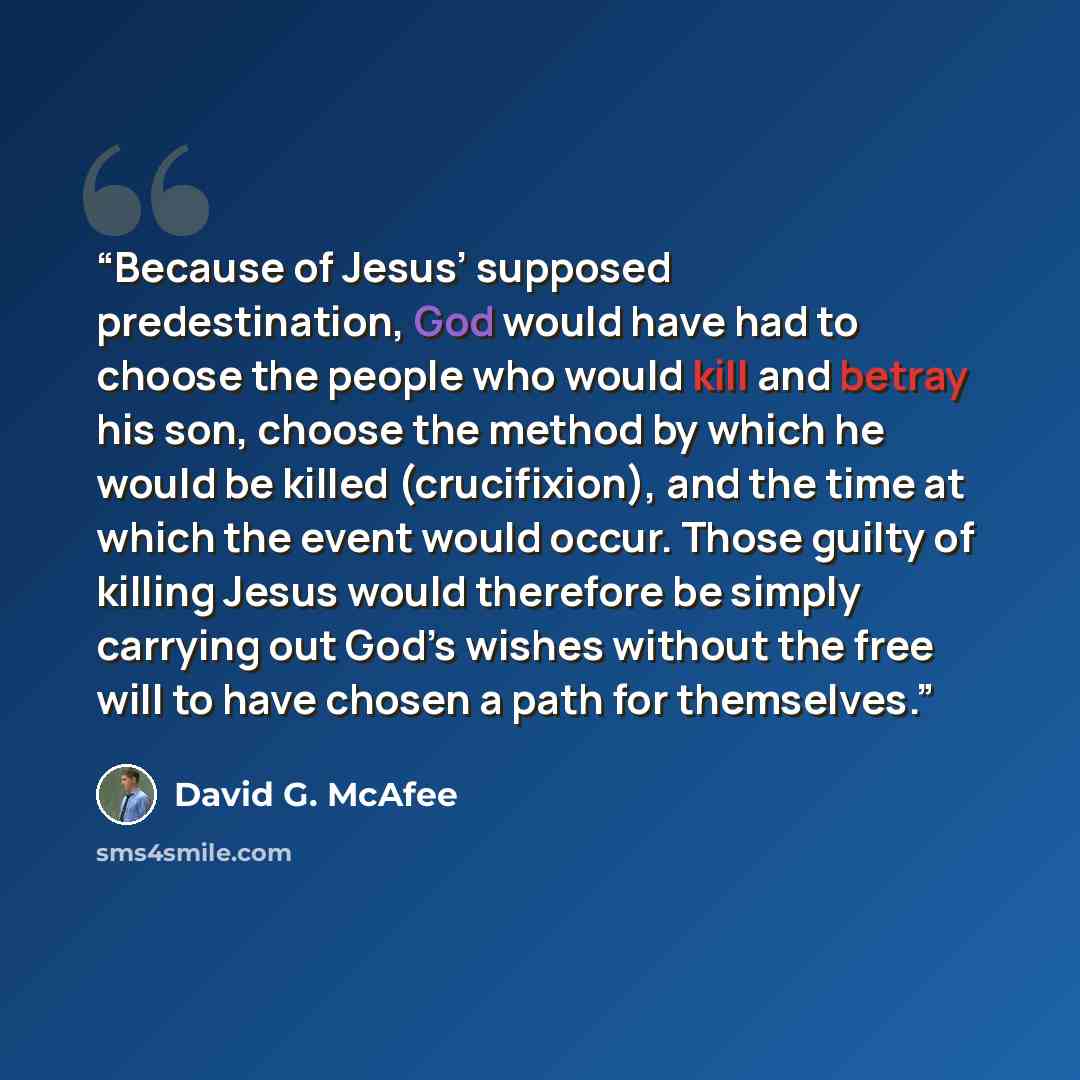 “Because of Jesus’ supposed predestination, God would have had to choose the people who would kill and betray his son, choose the method by which he would be killed (crucifixion), and the time at which the event would occur. Those guilty of killing Jesus would therefore be simply carrying out God’s…” quote by David G. McAfee