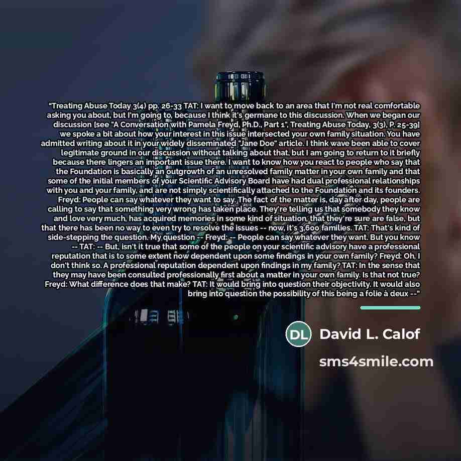 “Treating Abuse Today 3(4) pp. 26-33 TAT: I want to move back to an area that I'm not real comfortable asking you about, but I'm going to, because I think it's germane to this discussion. When we began our discussion [see "A Conversation with Pamela Freyd, Ph.D., Part 1", Treating Abuse Today…” quote by David L. Calof