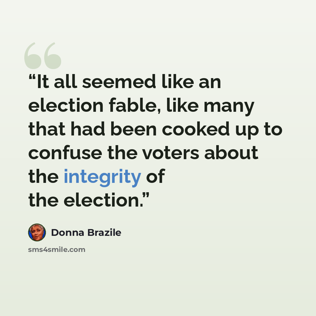 “It all seemed like an election fable, like many that had been cooked up to confuse the voters about the integrity of the election.” quote by Donna Brazile