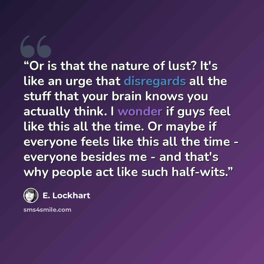 “Or is that the nature of lust? It's like an urge that disregards all the stuff that your brain knows you actually think. I wonder if guys feel like this all the time. Or maybe if everyone feels like this all the time - everyone besides me - and that's why people act like such half-wits.” quote by E. Lockhart
