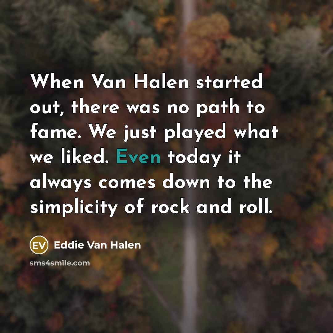 “When Van Halen started out, there was no path to fame. We just played what we liked. Even today it always comes down to the simplicity of rock and roll.” quote by Eddie Van Halen