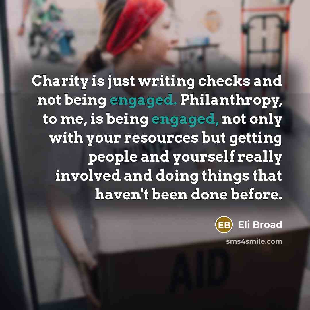 “Charity is just writing checks and not being engaged. Philanthropy, to me, is being engaged, not only with your resources but getting people and yourself really involved and doing things that haven't been done before.” quote by Eli Broad