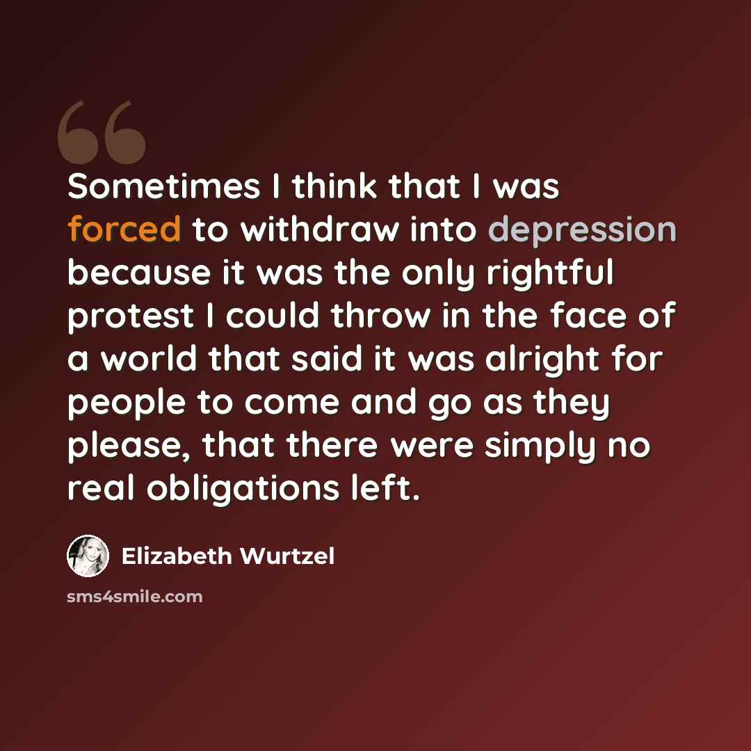 “Sometimes I think that I was forced to withdraw into depression because it was the only rightful protest I could throw in the face of a world that said it was alright for people to come and go as they please, that there were simply no real obligations left.” quote by Elizabeth Wurtzel