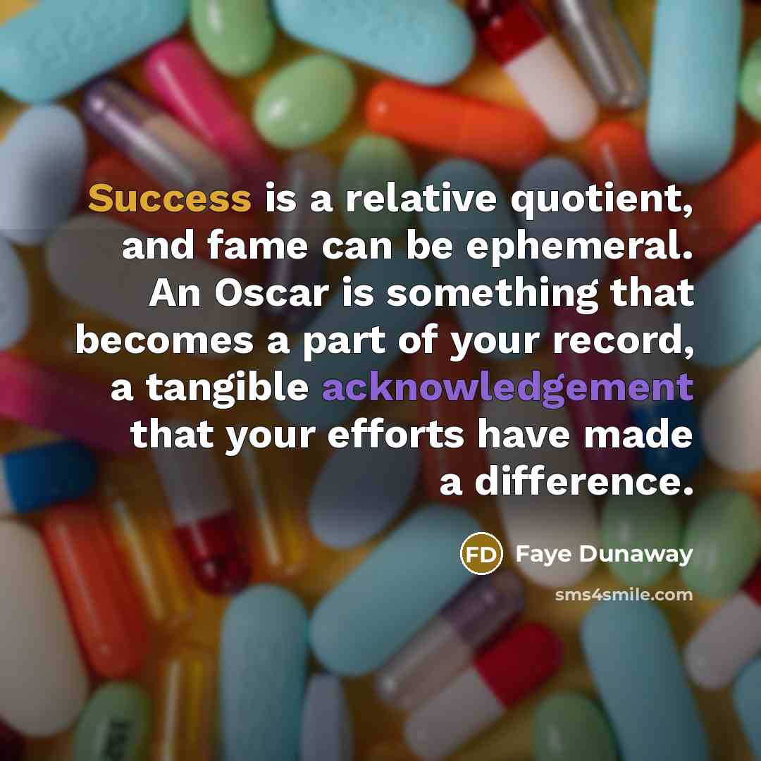 “Success is a relative quotient, and fame can be ephemeral. An Oscar is something that becomes a part of your record, a tangible acknowledgement that your efforts have made a difference.” quote by Faye Dunaway