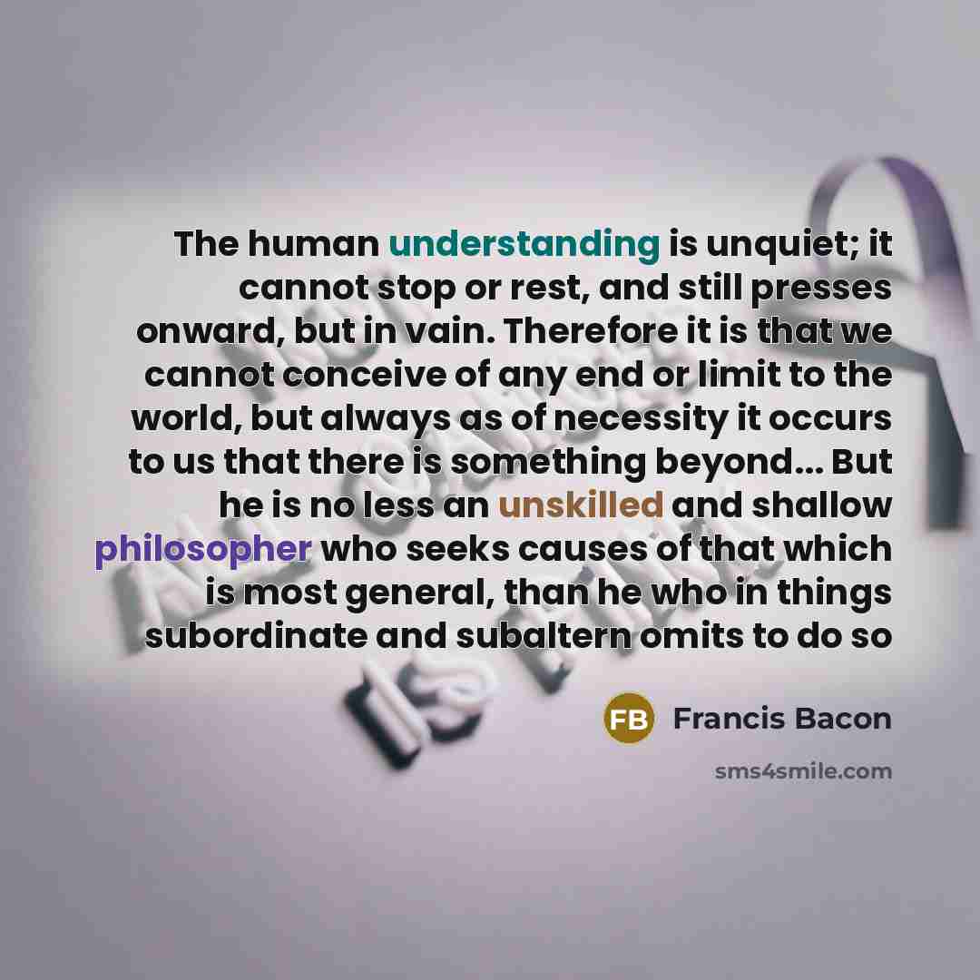 “The human understanding is unquiet; it cannot stop or rest, and still presses onward, but in vain. Therefore it is that we cannot conceive of any end or limit to the world, but always as of necessity it occurs to us that there is something beyond... But he is no less an unskilled and shallow…” quote by Francis Bacon