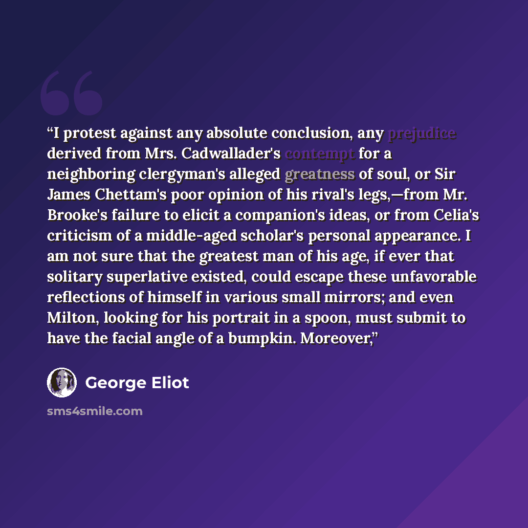 “I protest against any absolute conclusion, any prejudice derived from Mrs. Cadwallader's contempt for a neighboring clergyman's alleged greatness of soul, or Sir James Chettam's poor opinion of his rival's legs,—from Mr. Brooke's failure to elicit a companion's ideas, or from Celia's criticism of…” quote by George Eliot