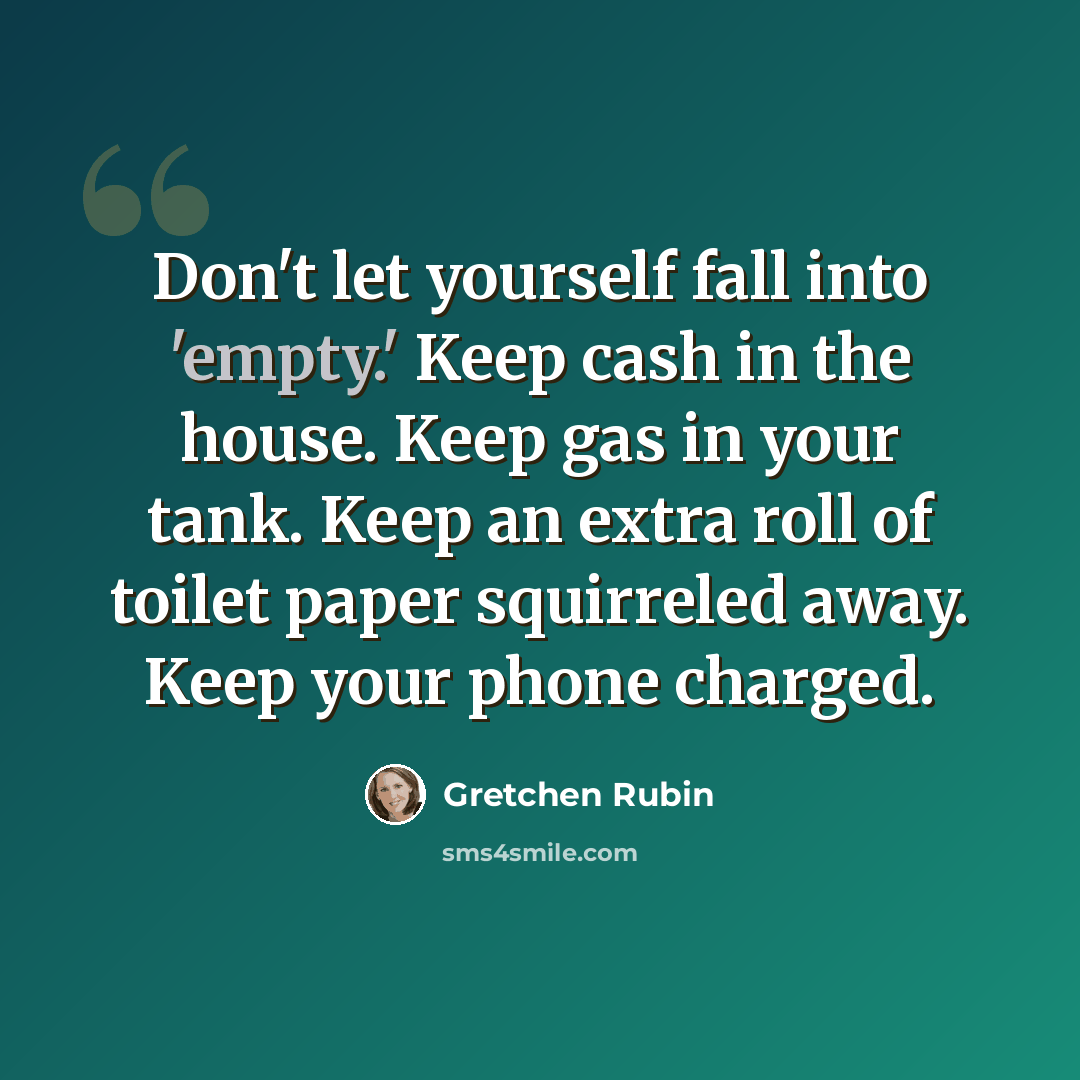 “Don't let yourself fall into 'empty.' Keep cash in the house. Keep gas in your tank. Keep an extra roll of toilet paper squirreled away. Keep your phone charged.” quote by Gretchen Rubin
