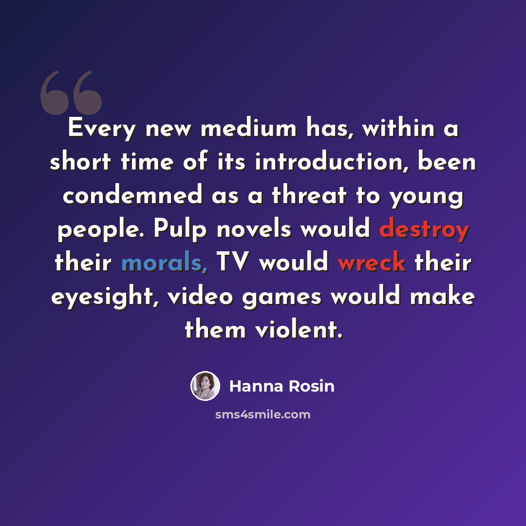 “Every new medium has, within a short time of its introduction, been condemned as a threat to young people. Pulp novels would destroy their morals, TV would wreck their eyesight, video games would make them violent.” quote by Hanna Rosin