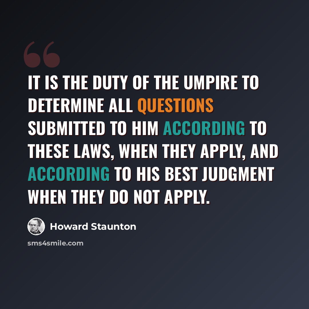 “It is the duty of the Umpire to determine all questions submitted to him according to these laws, when they apply, and according to his best judgment when they do not apply.” quote by Howard Staunton