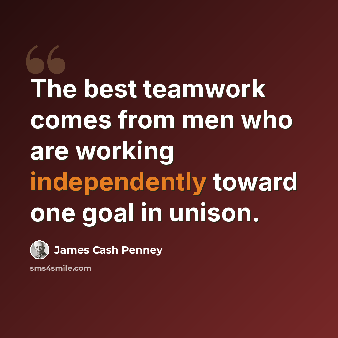 “The best teamwork comes from men who are working independently toward one goal in unison.” quote by James Cash Penney