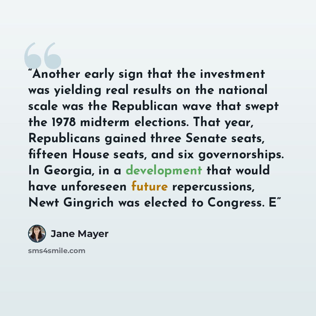 “Another early sign that the investment was yielding real results on the national scale was the Republican wave that swept the 1978 midterm elections. That year, Republicans gained three Senate seats, fifteen House seats, and six governorships. In Georgia, in a development that would have…” quote by Jane Mayer