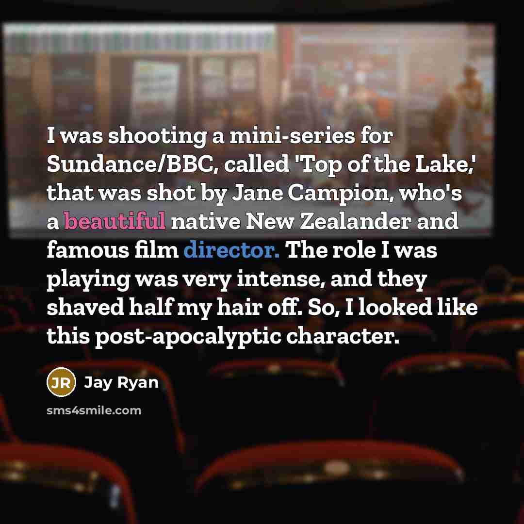 “I was shooting a mini-series for Sundance/BBC, called 'Top of the Lake,' that was shot by Jane Campion, who's a beautiful native New Zealander and famous film director. The role I was playing was very intense, and they shaved half my hair off. So, I looked like this post-apocalyptic character.” quote by Jay Ryan