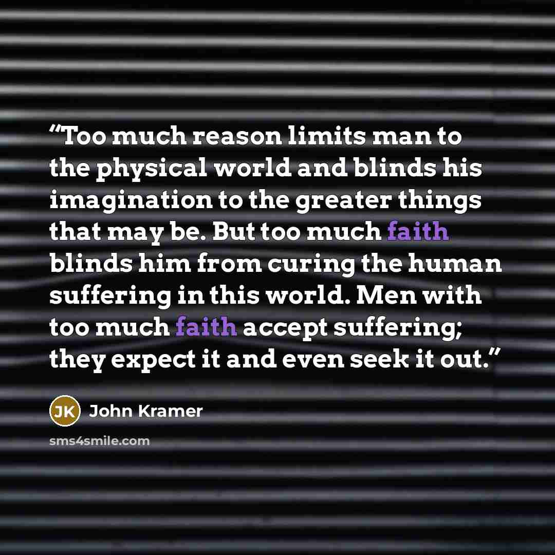 “Too much reason limits man to the physical world and blinds his imagination to the greater things that may be. But too much faith blinds him from curing the human suffering in this world. Men with too much faith accept suffering; they expect it and even seek it out.” quote by John Kramer
