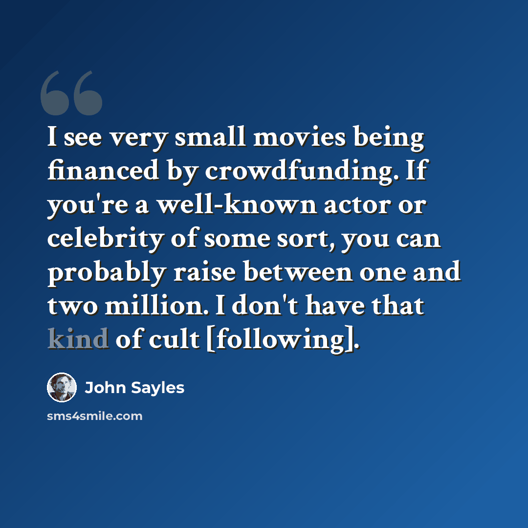 “I see very small movies being financed by crowdfunding. If you're a well-known actor or celebrity of some sort, you can probably raise between one and two million. I don't have that kind of cult [following].” quote by John Sayles