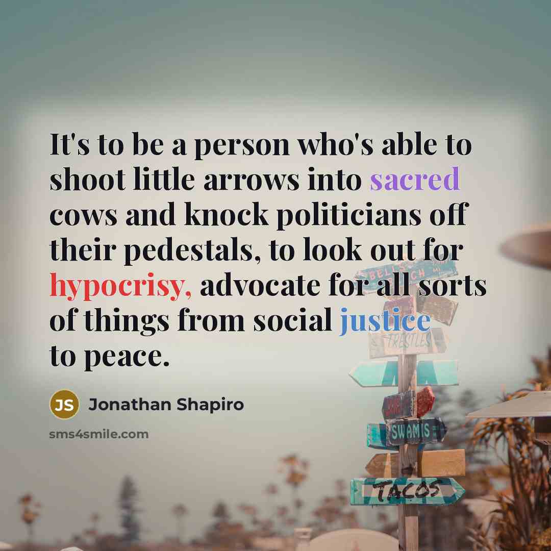 “It's to be a person who's able to shoot little arrows into sacred cows and knock politicians off their pedestals, to look out for hypocrisy, advocate for all sorts of things from social justice to peace.” quote by Jonathan Shapiro