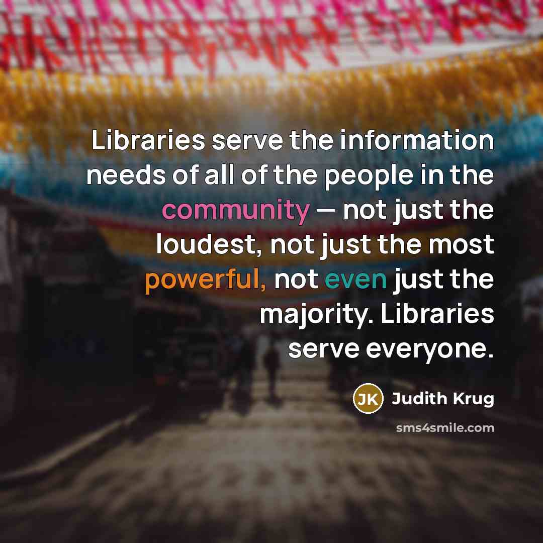 “Libraries serve the information needs of all of the people in the community — not just the loudest, not just the most powerful, not even just the majority. Libraries serve everyone.” quote by Judith Krug