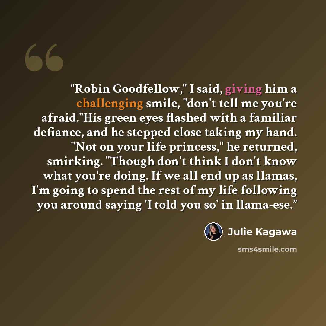 “Robin Goodfellow," I said, giving him a challenging smile, "don't tell me you're afraid."His green eyes flashed with a familiar defiance, and he stepped close taking my hand. "Not on your life princess," he returned, smirking. "Though don't think I don't know what you're doing. If we all end up as…” quote by Julie Kagawa