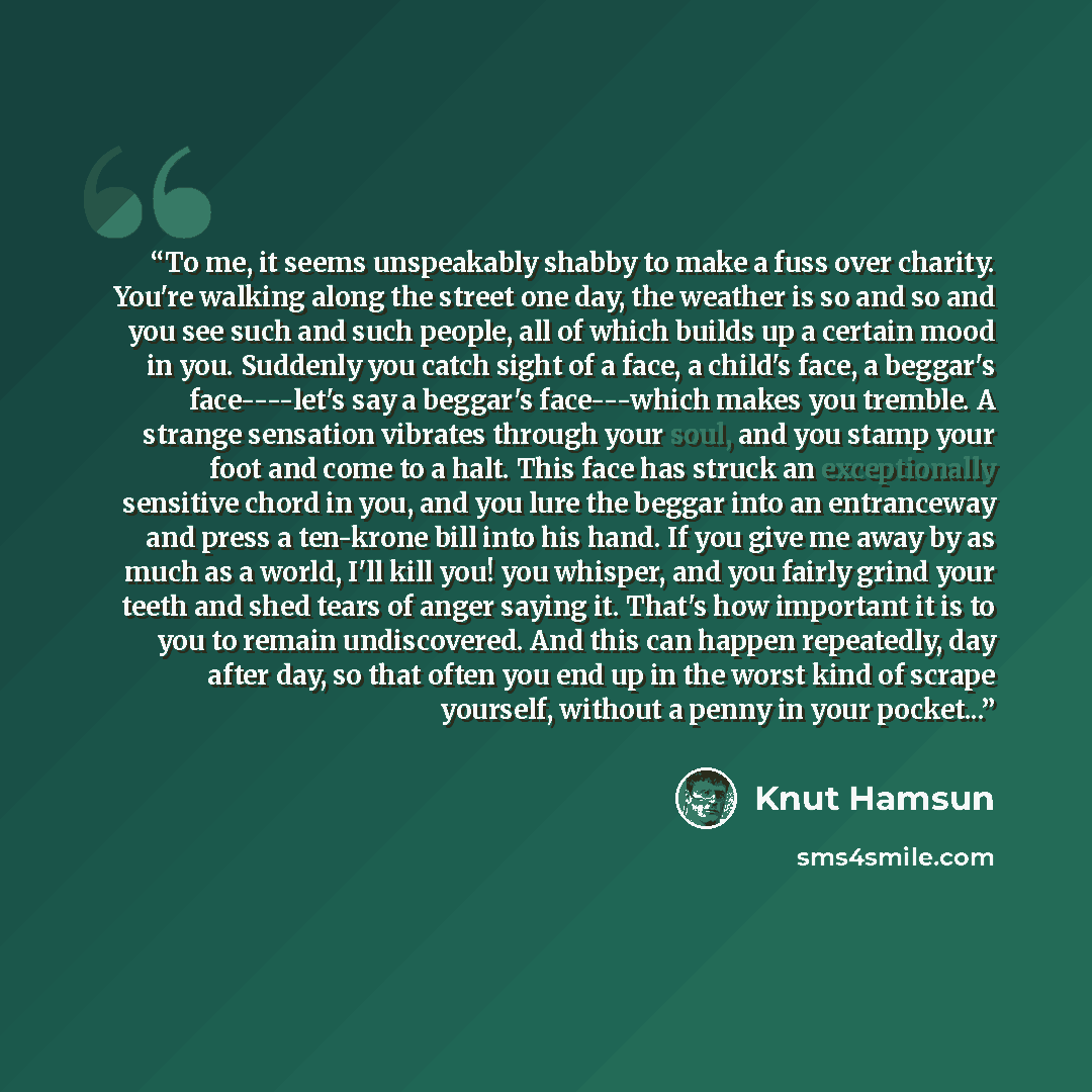 “To me, it seems unspeakably shabby to make a fuss over charity. You're walking along the street one day, the weather is so and so and you see such and such people, all of which builds up a certain mood in you. Suddenly you catch sight of a face, a child's face, a beggar's face----let's say a…” quote by Knut Hamsun