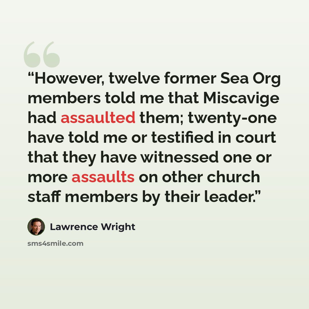 “However, twelve former Sea Org members told me that Miscavige had assaulted them; twenty-one have told me or testified in court that they have witnessed one or more assaults on other church staff members by their leader.” quote by Lawrence Wright