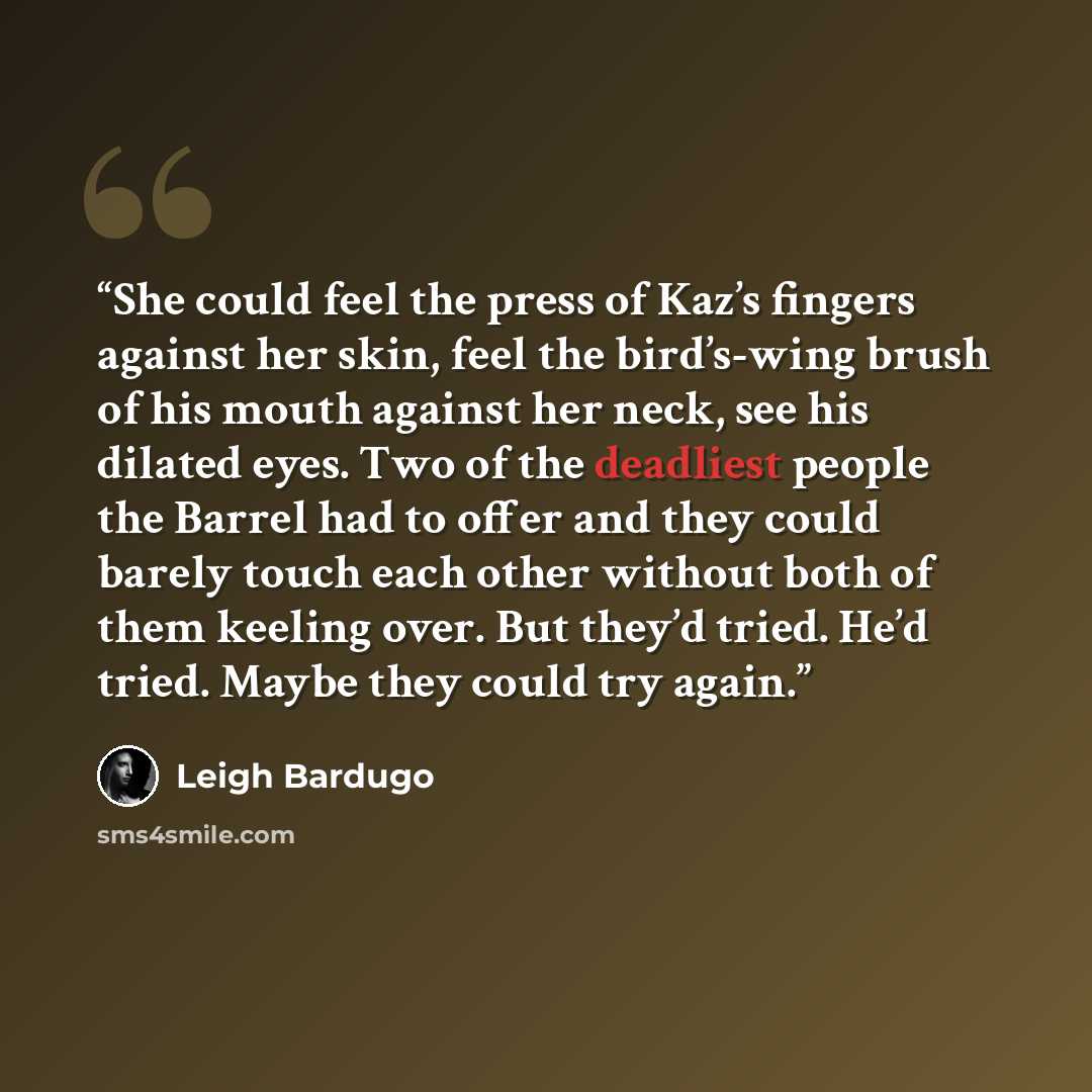 “She could feel the press of Kaz’s fingers against her skin, feel the bird’s-wing brush of his mouth against her neck, see his dilated eyes. Two of the deadliest people the Barrel had to offer and they could barely touch each other without both of them keeling over. But they’d tried. He’d tried…” quote by Leigh Bardugo