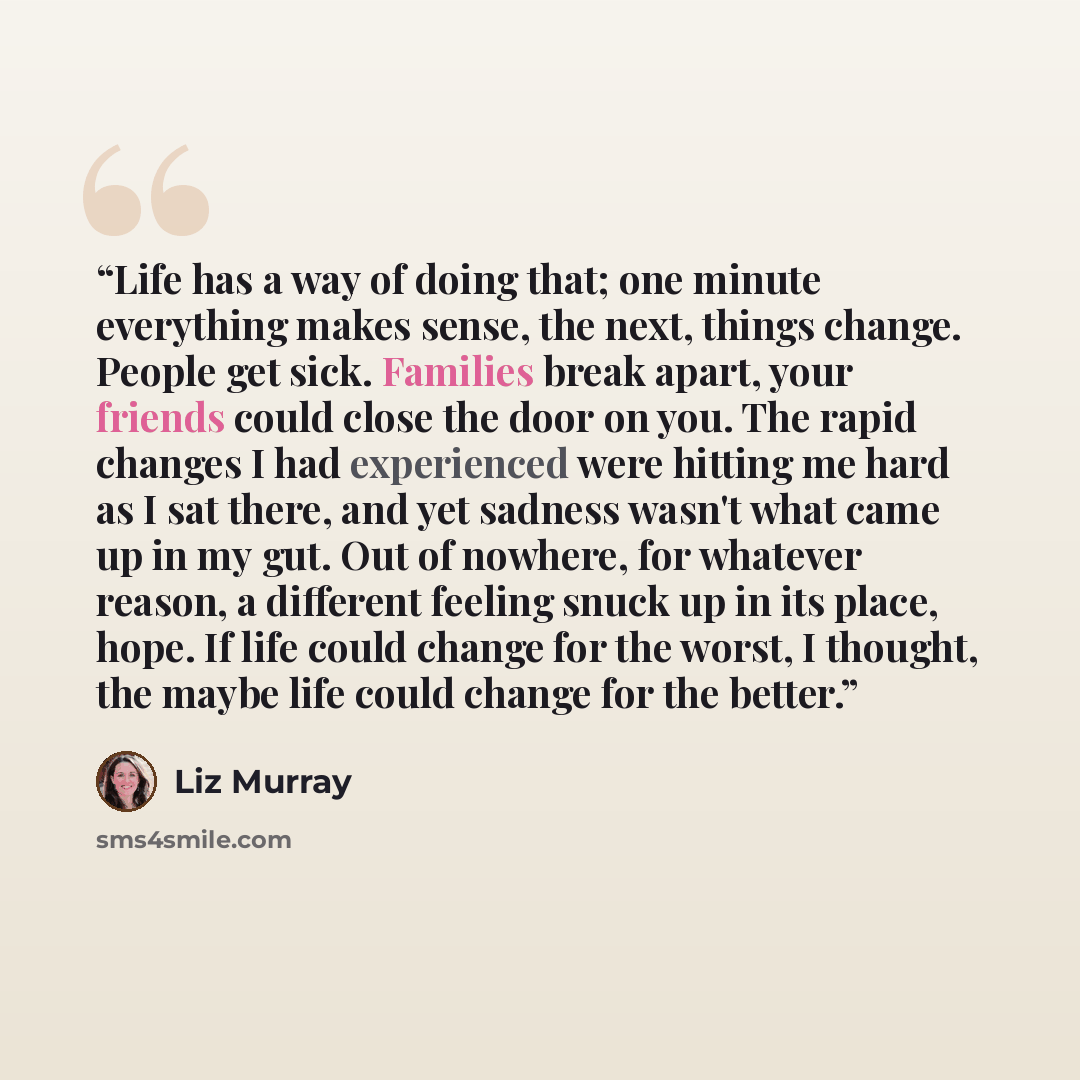 “Life has a way of doing that; one minute everything makes sense, the next, things change. People get sick. Families break apart, your friends could close the door on you. The rapid changes I had experienced were hitting me hard as I sat there, and yet sadness wasn't what came up in my gut. Out of…” quote by Liz Murray