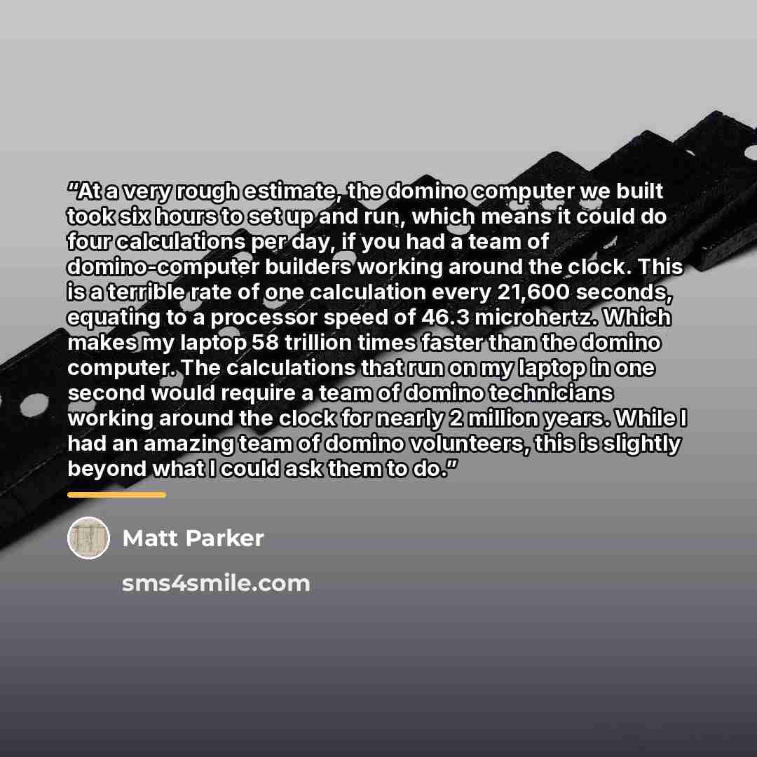 “At a very rough estimate, the domino computer we built took six hours to set up and run, which means it could do four calculations per day, if you had a team of domino-computer builders working around the clock. This is a terrible rate of one calculation every 21,600 seconds, equating to a…” quote by Matt Parker