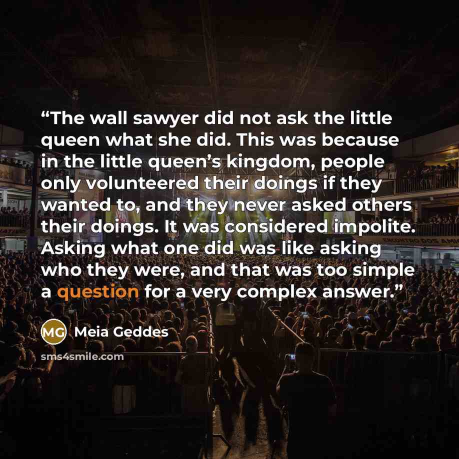 “The wall sawyer did not ask the little queen what she did. This was because in the little queen’s kingdom, people only volunteered their doings if they wanted to, and they never asked others their doings. It was considered impolite. Asking what one did was like asking who they were, and that was…” quote by Meia Geddes