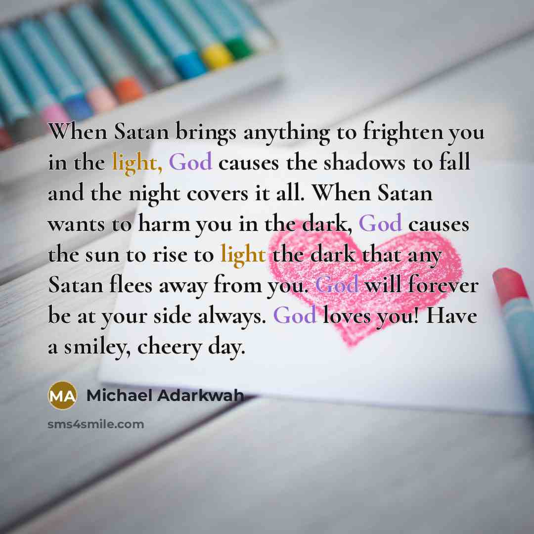 “When Satan brings anything to frighten you in the light, God causes the shadows to fall and the night covers it all. When Satan wants to harm you in the dark, God causes the sun to rise to light the dark that any Satan flees away from you. God will forever be at your side always. God loves you!…” quote by Michael Adarkwah