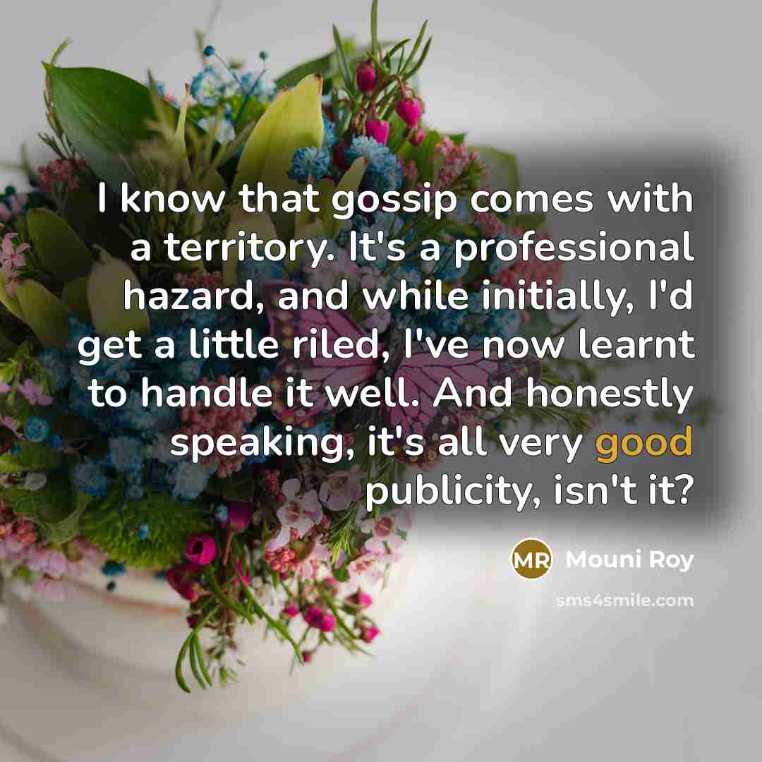 “I know that gossip comes with a territory. It's a professional hazard, and while initially, I'd get a little riled, I've now learnt to handle it well. And honestly speaking, it's all very good publicity, isn't it?” quote by Mouni Roy