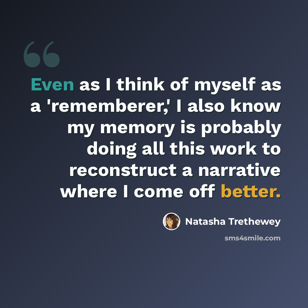 “Even as I think of myself as a 'rememberer,' I also know my memory is probably doing all this work to reconstruct a narrative where I come off better.” quote by Natasha Trethewey