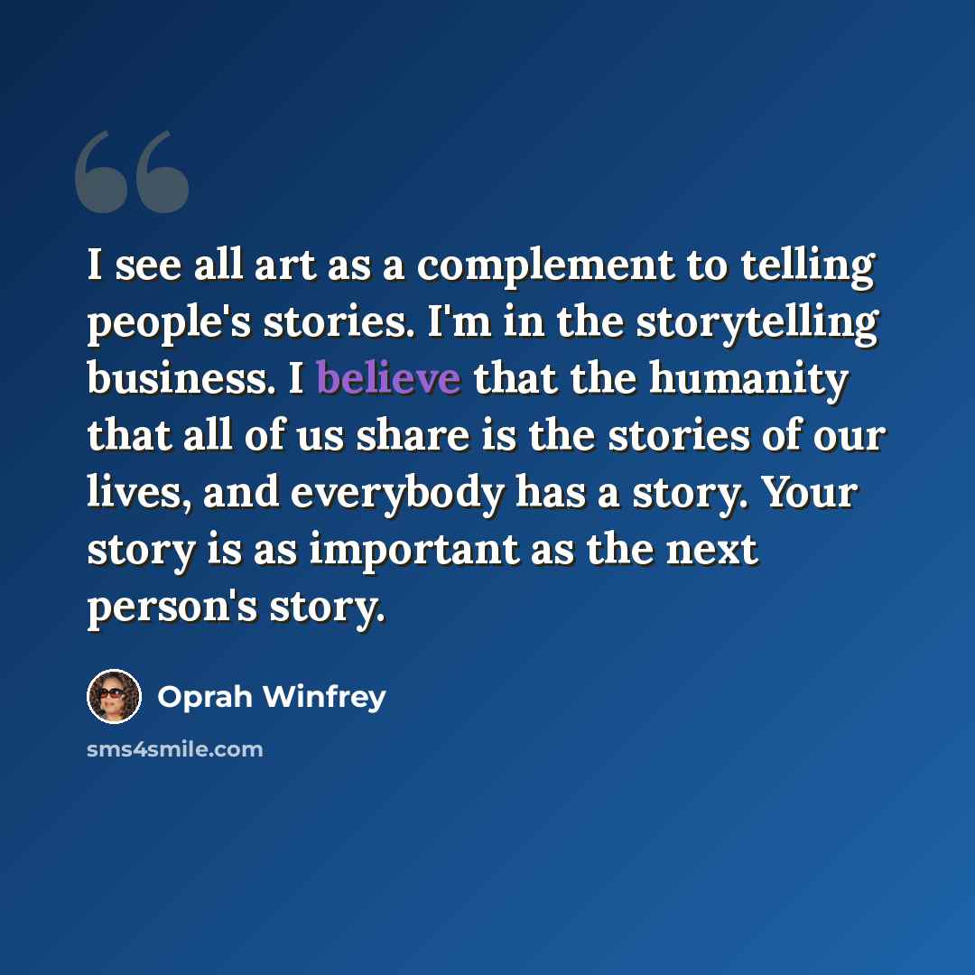 “I see all art as a complement to telling people's stories. I'm in the storytelling business. I believe that the humanity that all of us share is the stories of our lives, and everybody has a story. Your story is as important as the next person's story.” quote by Oprah Winfrey