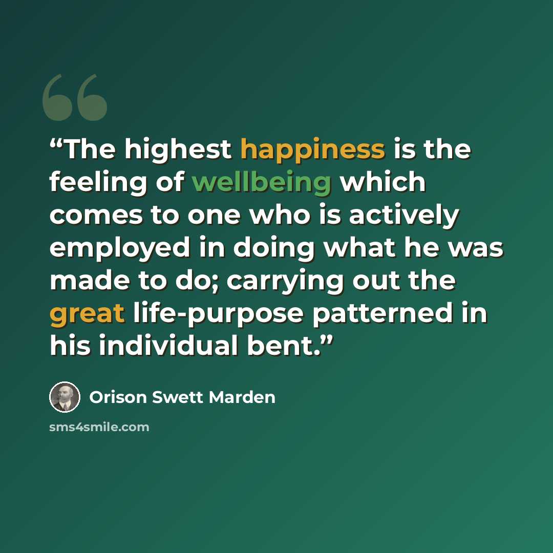 “The highest happiness is the feeling of wellbeing which comes to one who is actively employed in doing what he was made to do; carrying out the great life-purpose patterned in his individual bent.” quote by Orison Swett Marden