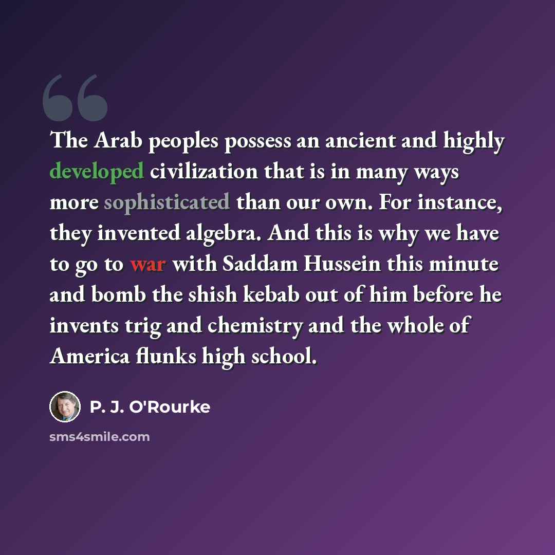 “The Arab peoples possess an ancient and highly developed civilization that is in many ways more sophisticated than our own. For instance, they invented algebra. And this is why we have to go to war with Saddam Hussein this minute and bomb the shish kebab out of him before he invents trig and…” quote by P. J. O'Rourke