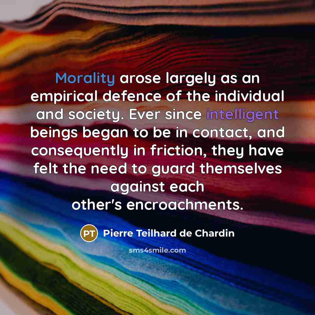 “Morality arose largely as an empirical defence of the individual and society. Ever since intelligent beings began to be in contact, and consequently in friction, they have felt the need to guard themselves against each other's encroachments.” quote by Pierre Teilhard de Chardin
