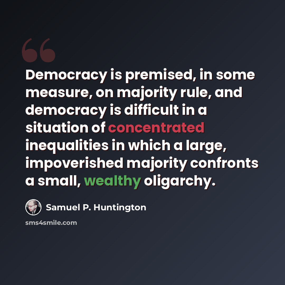 “Democracy is premised, in some measure, on majority rule, and democracy is difficult in a situation of concentrated inequalities in which a large, impoverished majority confronts a small, wealthy oligarchy.” quote by Samuel P. Huntington