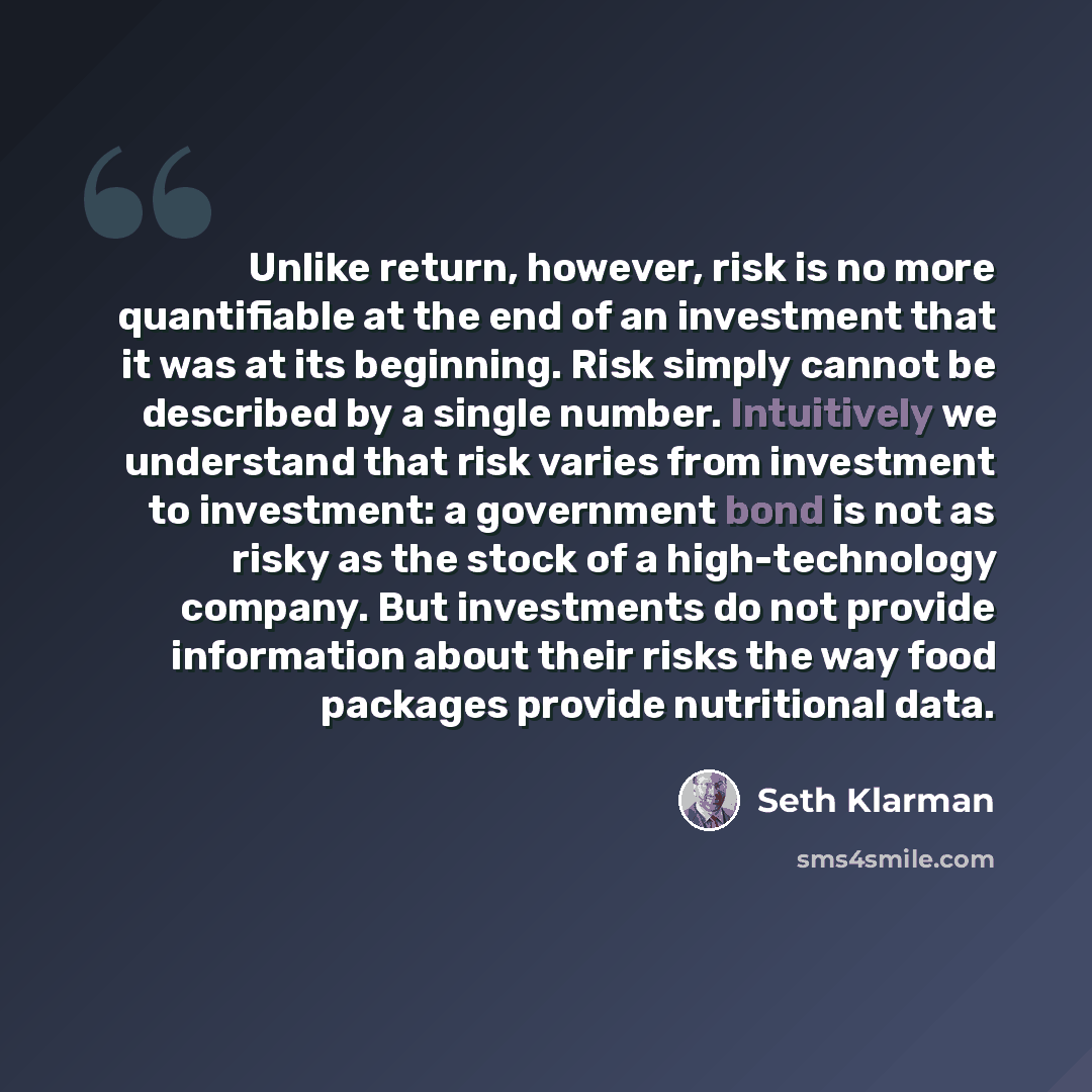 “Unlike return, however, risk is no more quantifiable at the end of an investment that it was at its beginning. Risk simply cannot be described by a single number. Intuitively we understand that risk varies from investment to investment: a government bond is not as risky as the stock of a…” quote by Seth Klarman