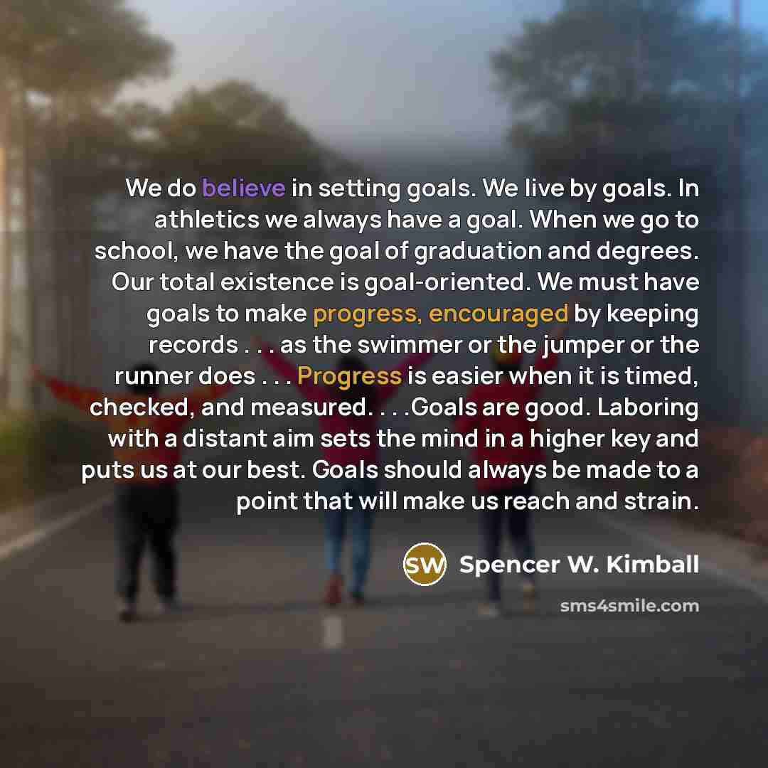 “We do believe in setting goals. We live by goals. In athletics we always have a goal. When we go to school, we have the goal of graduation and degrees. Our total existence is goal-oriented. We must have goals to make progress, encouraged by keeping records . . . as the swimmer or the jumper or the…” quote by Spencer W. Kimball