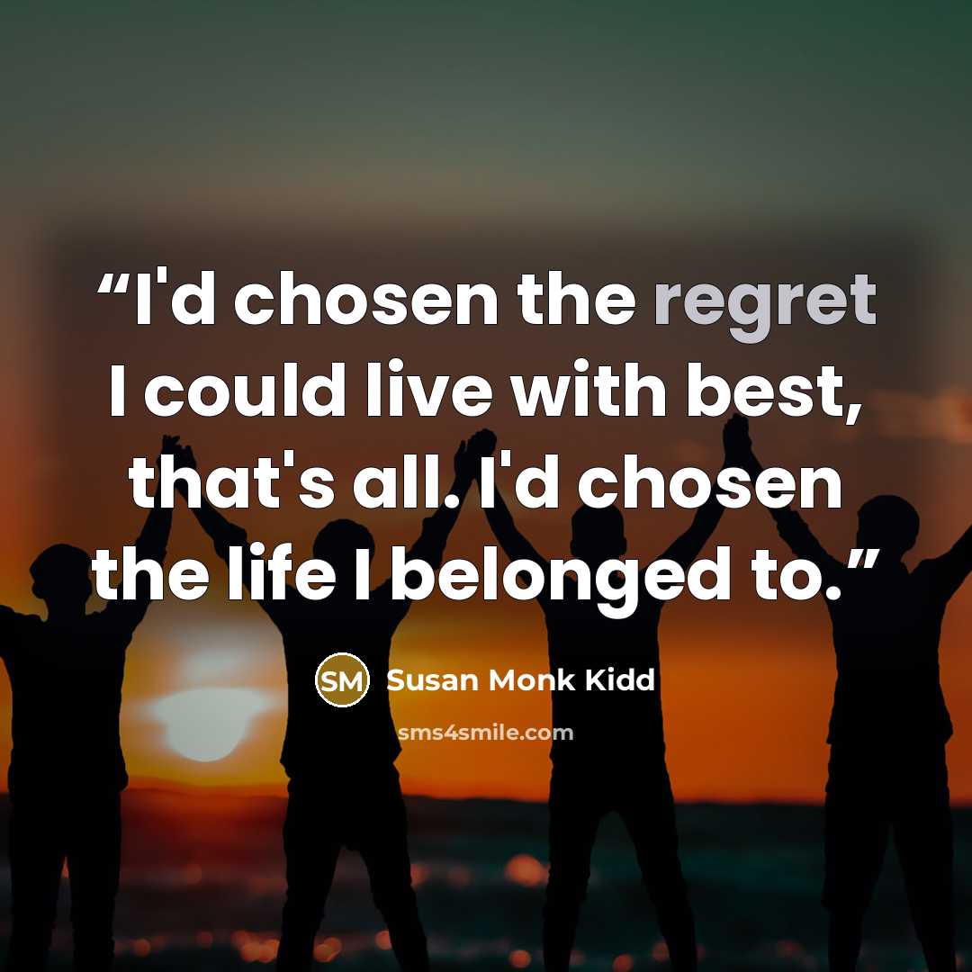 “I'd chosen the regret I could live with best, that's all. I'd chosen the life I belonged to.” quote by Susan Monk Kidd