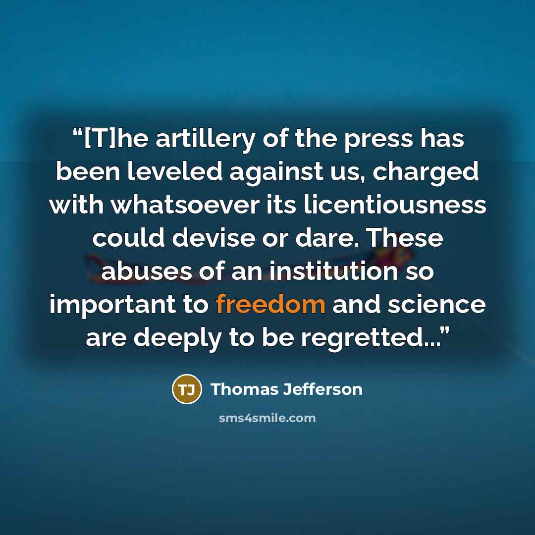 “[T]he artillery of the press has been leveled against us, charged with whatsoever its licentiousness could devise or dare. These abuses of an institution so important to freedom and science are deeply to be regretted...” quote by Thomas Jefferson
