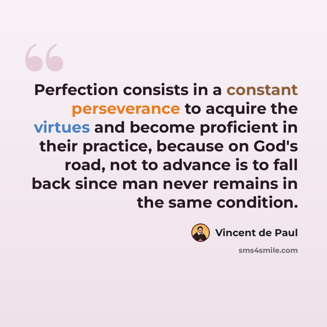 “Perfection consists in a constant perseverance to acquire the virtues and become proficient in their practice, because on God's road, not to advance is to fall back since man never remains in the same condition.” quote by Vincent de Paul