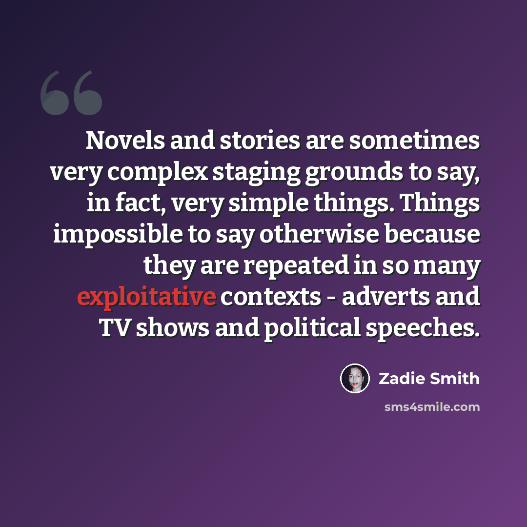 “Novels and stories are sometimes very complex staging grounds to say, in fact, very simple things. Things impossible to say otherwise because they are repeated in so many exploitative contexts - adverts and TV shows and political speeches.” quote by Zadie Smith