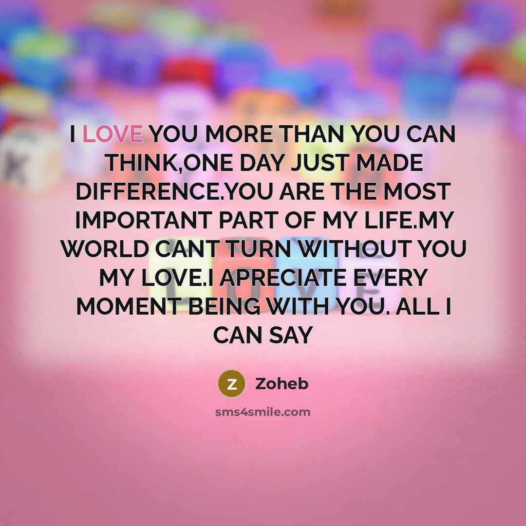 “I LOVE YOU MORE THAN YOU CAN THINK,ONE DAY JUST MADE DIFFERENCE.YOU ARE THE MOST IMPORTANT PART OF MY LIFE.MY WORLD CANT TURN WITHOUT YOU MY LOVE.I APRECIATE EVERY MOMENT BEING WITH YOU. ALL I CAN SAY” quote by Zoheb