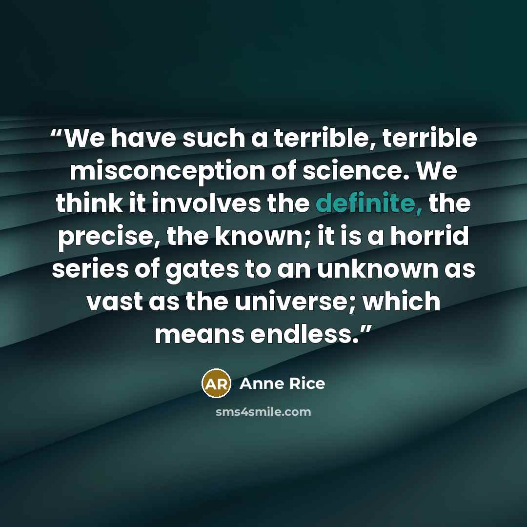 “We have such a terrible, terrible misconception of science. We think it involves the definite, the precise, the known; it is a horrid series of gates to an unknown as vast as the universe; which means endless.” quote by Anne Rice