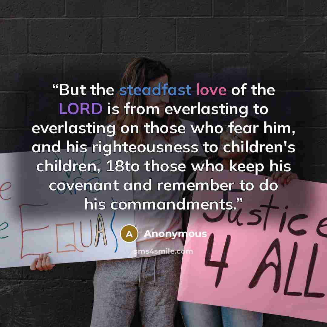 “But the steadfast love of the LORD is from everlasting to everlasting on those who fear him, and his righteousness to children's children, 18to those who keep his covenant and remember to do his commandments.” quote by Anonymous